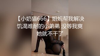 【小奶猫666】姐姐帮我解决饥渴难耐的小弟弟 没等我爽她就不干了