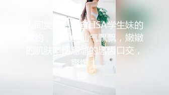 人间美好，来自LISA学生妹的邀约，这颜值仙气飘飘，嫩嫩的肌肤，滑溜溜的唇齿口交，爽爆！