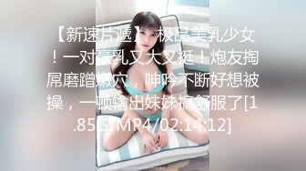 【新速片遞】  极品美乳少女！一对豪乳又大又挺！炮友掏屌磨蹭嫩穴，呻吟不断好想被操，一顿输出妹妹搞舒服了[1.85G/MP4/02:14:12]