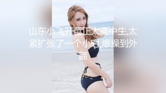 山东小飞开苞正太高中生,太紧扩张了一个小时,爆操到外翻