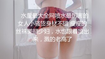    水量最大全网喷水最厉害的女人小骚货身材不错 瘦瘦的丝袜美腿少妇，水也跟着喷出来，溅的老高了