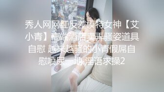 秀人网网红反差模特女神【艾小青】高端酒店卖弄骚姿道具自慰 越来越骚的小青假屌自慰喷尿一地 淫语求操2