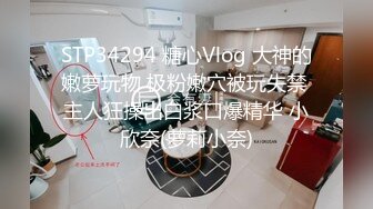 STP34294 糖心Vlog 大神的嫩萝玩物 极粉嫩穴被玩失禁 主人狂操出白浆口爆精华 小欣奈(萝莉小奈)