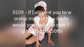 0109 - If I allowed you to worship my feet how badly would you desire to cum？ (ph617581fec50fb)