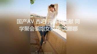 国产AV 杏吧 元宵节巨献 同学聚会骗炮女校花 沈娜娜