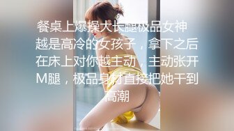 餐桌上爆操大长腿极品女神✿越是高冷的女孩子，拿下之后在床上对你越主动，主动张开M腿，极品身材直接把她干到高潮