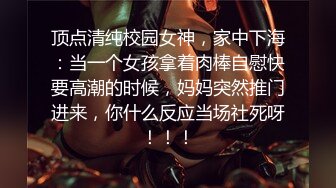 顶点清纯校园女神，家中下海：当一个女孩拿着肉棒自慰快要高潮的时候，妈妈突然推门进来，你什么反应当场社死呀！！！