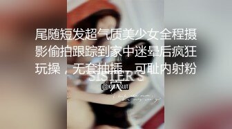 尾随短发超气质美少女全程摄影偷拍跟踪到家中迷晕后疯狂玩操，无套抽插，可耻内射粉穴