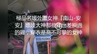 極品名媛外圍女神『南山-安安』嫖妓大神那些年出差操過的雞，穿衣是高不可攀的女神