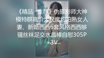 《精品⭐推荐》伪摄影师大神模特群高价大尺度约拍熟女人妻、新婚西西6套风格西西够骚丝袜足交水晶棒自慰305P+3V