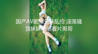 国产AV剧情兄妹乱伦 淫荡骚货妹妹诱惑看片哥哥