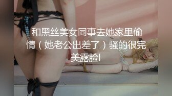  和黑丝美女同事去她家里偷情（她老公出差了）骚的很完美露脸l