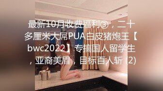 最新10月收费福利③，二十多厘米大屌PUA白皮猪炮王【bwc2022】专搞国人留学生，亚裔美眉，目标百人斩 (2)