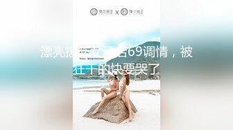 漂亮援交女酒店69调情，被狂干的快要哭了