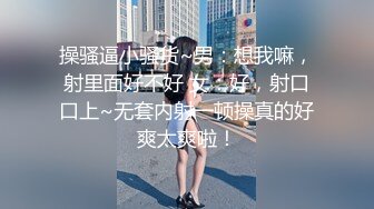 操骚逼小骚货~男：想我嘛，射里面好不好 女：好，射口口上~无套内射一顿操真的好爽太爽啦！