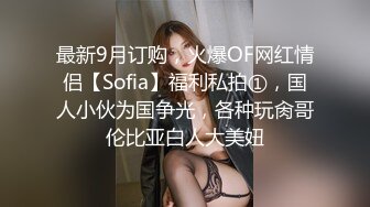 最新9月订购，火爆OF网红情侣【Sofia】福利私拍①，国人小伙为国争光，各种玩肏哥伦比亚白人大美妞