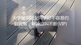 大学时期的女同学好不容易约到宾馆，呻吟浪叫不断(VIP)