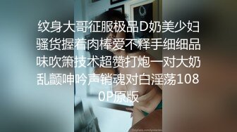 纹身大哥征服极品D奶美少妇骚货握着肉棒爱不释手细细品味吹箫技术超赞打炮一对大奶乱颤呻吟声销魂对白淫荡1080P原版