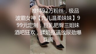 ⚫️⚫️推特92万粉丝，极品波霸女神【九儿温柔妹妹】999元定制，巨乳肥臀三姐妹酒吧狂欢，揉奶抠逼放尿劲爆互搞