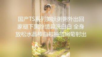 国产TS系列美妖粥粥外出回家褪下黑丝情趣洗白白 全身放松水晶棒自慰抽插嫩菊射出