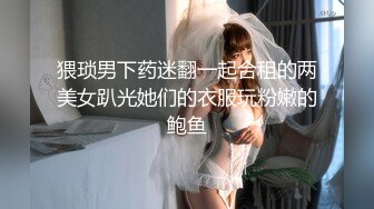 猥琐男下药迷翻一起合租的两美女趴光她们的衣服玩粉嫩的鲍鱼