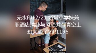 无水印12/21 娇嫩小学妹兼职酒店清纯与风骚并存真空上班太骚了VIP1196