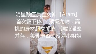 明星颜值反差女神『Aram』首次露下体❤️顶级尤物，高挑的身材超高颜值，清纯淫靡并存，美乳丰臀超反差小姐姐