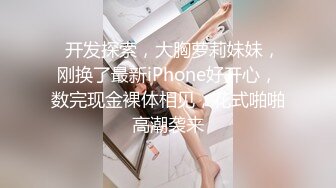   开发探索，大胸萝莉妹妹，刚换了最新iPhone好开心，数完现金裸体相见，花式啪啪高潮袭来