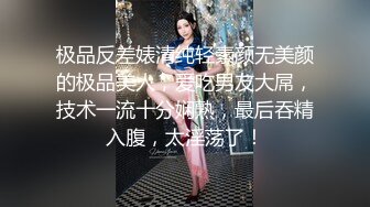 极品反差婊清纯轻素颜无美颜的极品美人，爱吃男友大屌，技术一流十分娴熟，最后吞精入腹，太淫荡了！