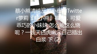 蔡小熊清纯反差小母狗Twitter萝莉『蔡小熊』福利，可爱乖巧的小妹妹 怎么能这么烧呢？一线天白虎嫩穴自己插出白浆 下 (2)