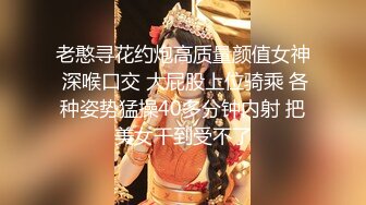 老憨寻花约炮高质量颜值女神 深喉口交 大屁股上位骑乘 各种姿势猛操40多分钟内射 把美女干到受不了