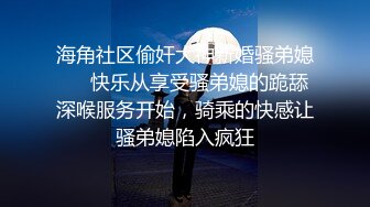 海角社区偷奸大神新婚骚弟媳❤️快乐从享受骚弟媳的跪舔深喉服务开始，骑乘的快感让骚弟媳陷入疯狂