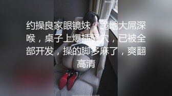 约操良家眼镜妹，跪地大屌深喉，桌子上爆插骚穴，已被全部开发，操的脚多麻了，爽翻高清