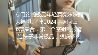 专门约啪极品年轻漂亮妹妹的大神-狮子座2024强势回归，6部集合，第一个空姐制服露脸妹子非常极品，狠操多次