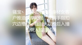 骚宝丶私密回春肉肉身材女客户推油按摩啪啪，推胸手指扣穴边撸管，翘起大屁股后入撞击侧入抽插猛操