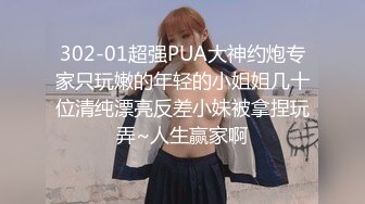 302-01超强PUA大神约炮专家只玩嫩的年轻的小姐姐几十位清纯漂亮反差小妹被拿捏玩弄~人生赢家啊