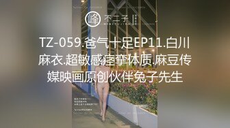 TZ-059.爸气十足EP11.白川麻衣.超敏感痉挛体质.麻豆传媒映画原创伙伴兔子先生