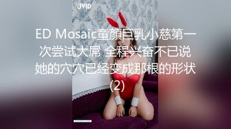 ED Mosaic童顏巨乳小慈第一次尝试大屌 全程兴奋不已说她的穴穴已经变成那根的形状 (2)