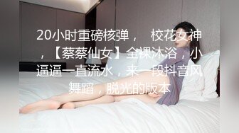 20小时重磅核弹，☸校花女神，【蔡蔡仙女】全裸沐浴，小逼逼一直流水，来一段抖音风舞蹈，脱光的版本