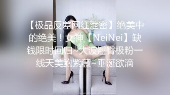 【极品反差网红泄密】绝美中的绝美！女神【NeiNei】缺钱限时回归~大波翘臀极粉一线天美鲍紫薇~垂涎欲滴