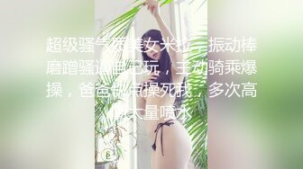  超级骚气质美女米拉，振动棒磨蹭骚逼自己玩，主动骑乘爆操，爸爸快点操死我，多次高潮大量喷水