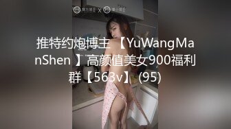 推特约炮博主 【YuWangManShen 】高颜值美女900福利群【563v】 (95)