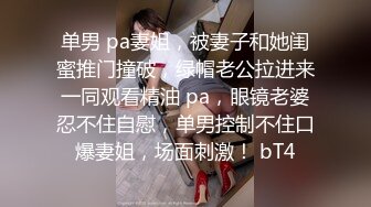 单男 pa妻姐，被妻子和她闺蜜推门撞破，绿帽老公拉进来一同观看精油 pa，眼镜老婆忍不住自慰，单男控制不住口爆妻姐，场面刺激！ bT4