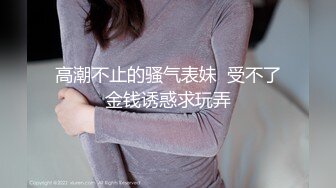 高潮不止的骚气表妹  受不了金钱诱惑求玩弄