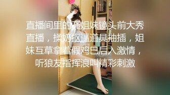 直播间里的骚姐妹镜头前大秀直播，揉奶抠逼道具抽插，姐妹互草拿着假鸡巴后入激情，听狼友指挥浪叫精彩刺激