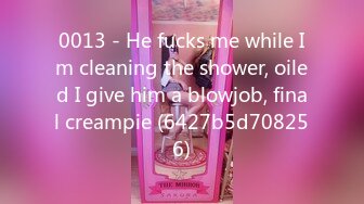 0013 - He fucks me while Im cleaning the shower, oiled I give him a blowjob, final creampie (6427b5d708256)