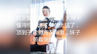 强烈推荐！约啪大神的超级清纯女友，露脸 很漂亮 大神不懂得怜香惜玉 操的太猛了，顶到子宫 既疼又刺激，妹子带着哭腔求饶