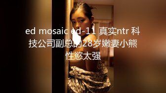 ed mosaic ed-11 真实ntr 科技公司副总的28岁嫩妻小熊性慾太强