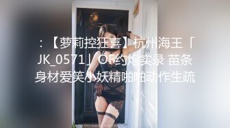 ：【萝莉控狂喜】杭州海王「JK_0571」OF约炮实录 苗条身材爱笑小妖精啪啪动作生疏