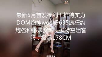 最新5月首发福利！推特实力DOM炮神wook9635疯狂约炮各种嫩妹女神，模特空姐客服，极品178CM